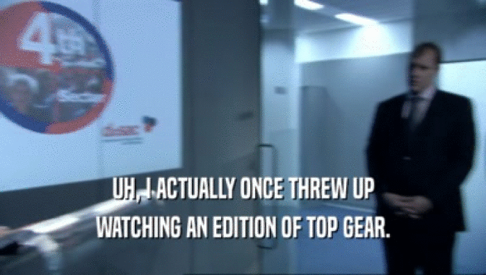 UH, I ACTUALLY ONCE THREW UP
 WATCHING AN EDITION OF TOP GEAR.
 