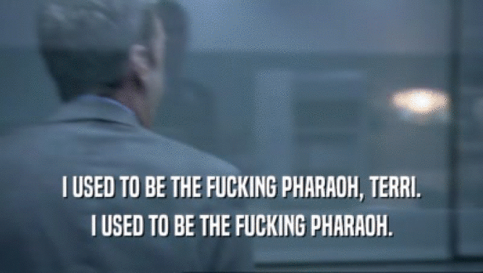 I USED TO BE THE FUCKING PHARAOH, TERRI. I USED TO BE THE FUCKING PHARAOH. 