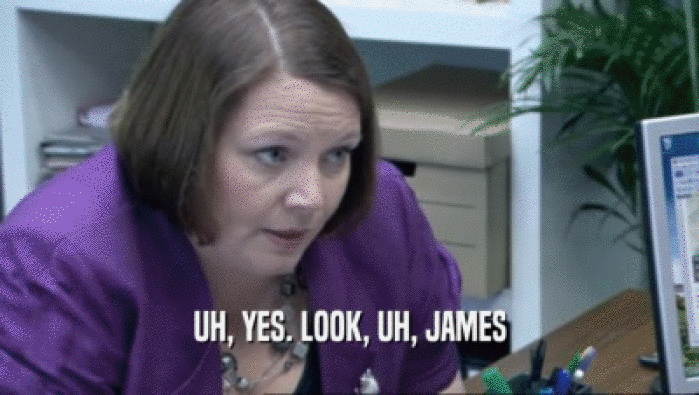 UH, YES. LOOK, UH, JAMES  