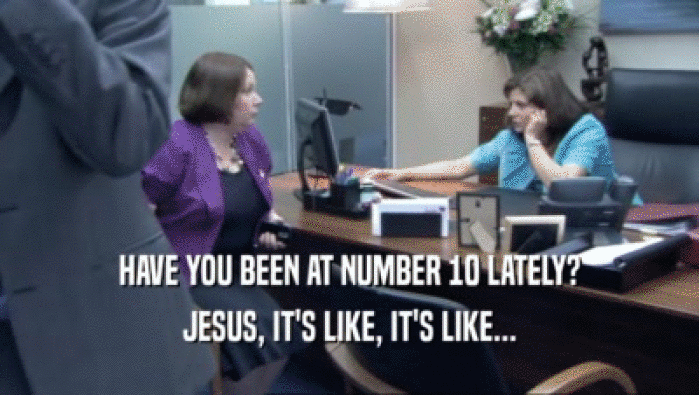 HAVE YOU BEEN AT NUMBER 10 LATELY? JESUS, IT'S LIKE, IT'S LIKE... 