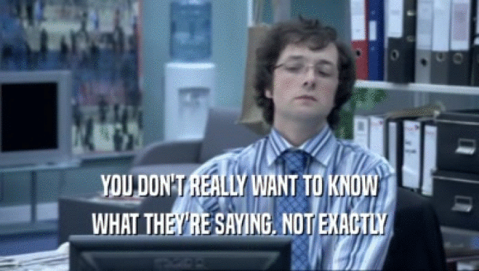 YOU DON'T REALLY WANT TO KNOW WHAT THEY'RE SAYING. NOT EXACTLY 