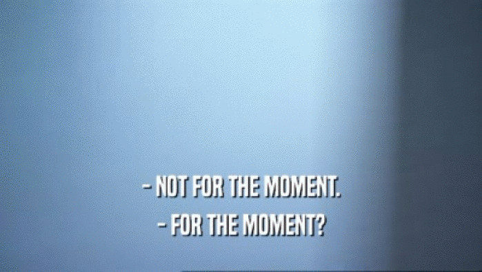 - NOT FOR THE MOMENT. - FOR THE MOMENT? 