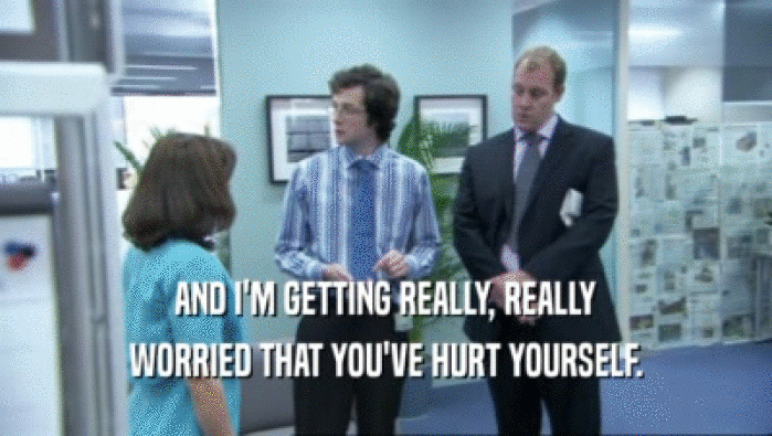 AND I'M GETTING REALLY, REALLY WORRIED THAT YOU'VE HURT YOURSELF. 
