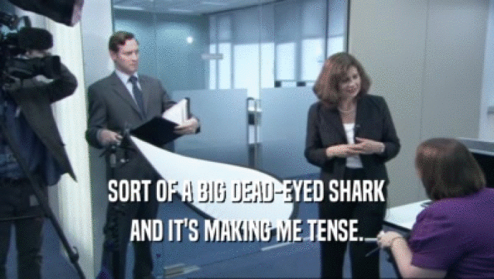 SORT OF A BIG DEAD-EYED SHARK AND IT'S MAKING ME TENSE. 