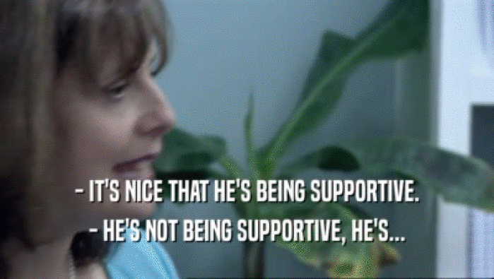 - IT'S NICE THAT HE'S BEING SUPPORTIVE.
 - HE'S NOT BEING SUPPORTIVE, HE'S...
 