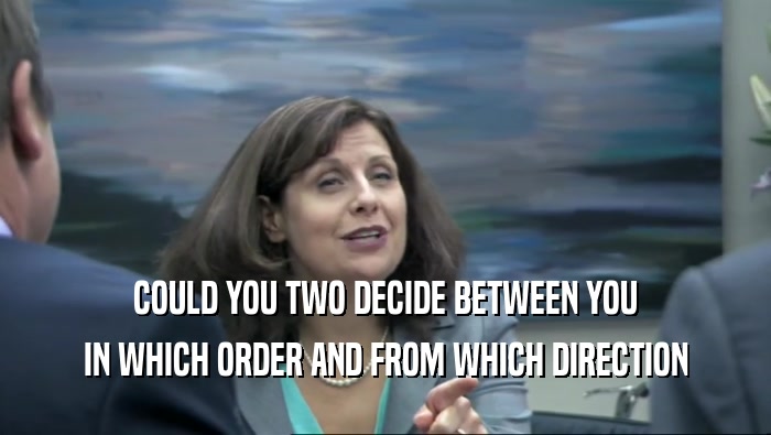 COULD YOU TWO DECIDE BETWEEN YOU IN WHICH ORDER AND FROM WHICH DIRECTION 