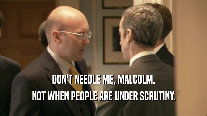 DON'T NEEDLE ME, MALCOLM.
 NOT WHEN PEOPLE ARE UNDER SCRUTINY.
 