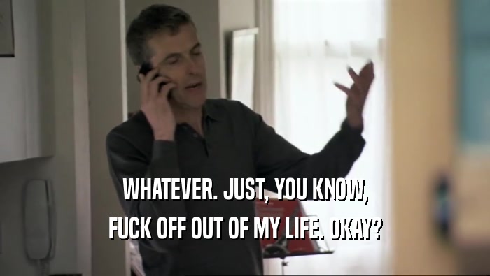 WHATEVER. JUST, YOU KNOW, FUCK OFF OUT OF MY LIFE. OKAY? 
