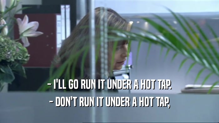 - I'LL GO RUN IT UNDER A HOT TAP. - DON'T RUN IT UNDER A HOT TAP, 