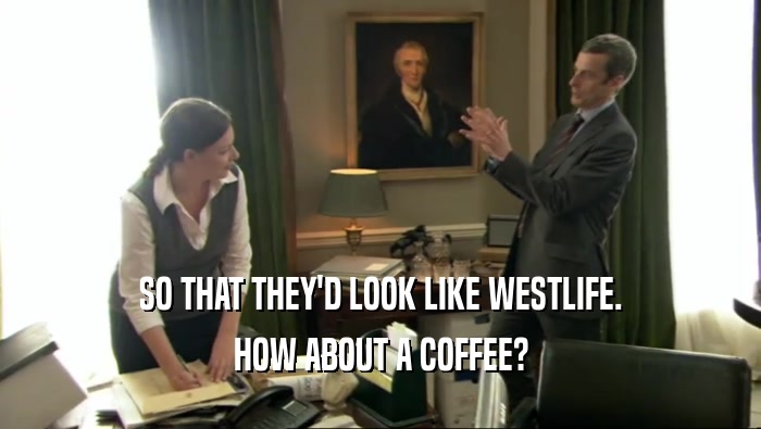 SO THAT THEY'D LOOK LIKE WESTLIFE.
 HOW ABOUT A COFFEE?
 