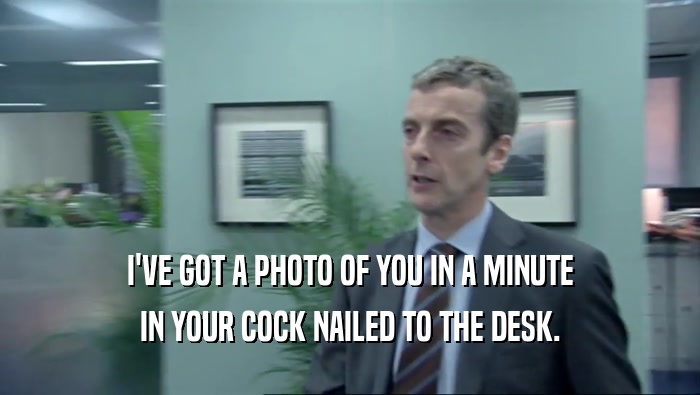 I'VE GOT A PHOTO OF YOU IN A MINUTE IN YOUR COCK NAILED TO THE DESK. 