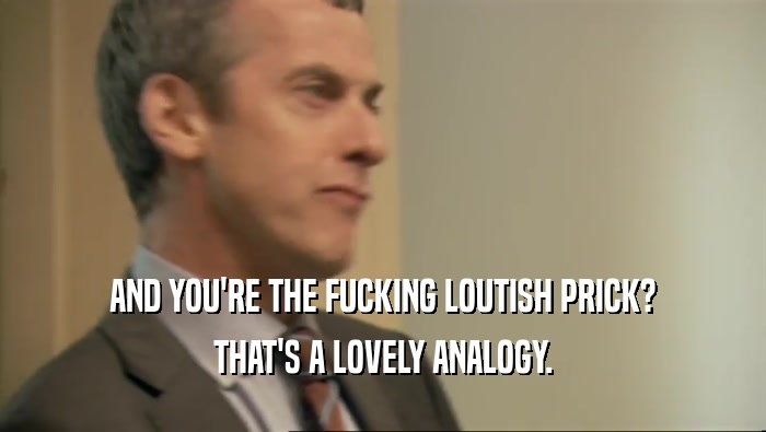 AND YOU'RE THE FUCKING LOUTISH PRICK? THAT'S A LOVELY ANALOGY. 