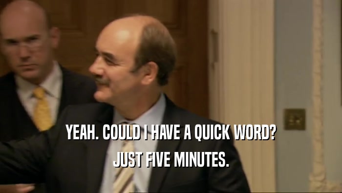 YEAH. COULD I HAVE A QUICK WORD? JUST FIVE MINUTES. 
