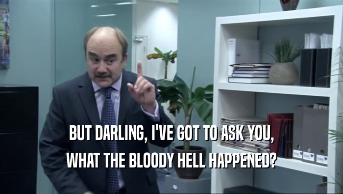 BUT DARLING, I'VE GOT TO ASK YOU, WHAT THE BLOODY HELL HAPPENED? 