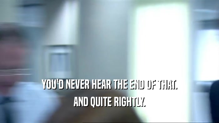 YOU'D NEVER HEAR THE END OF THAT. AND QUITE RIGHTLY. 