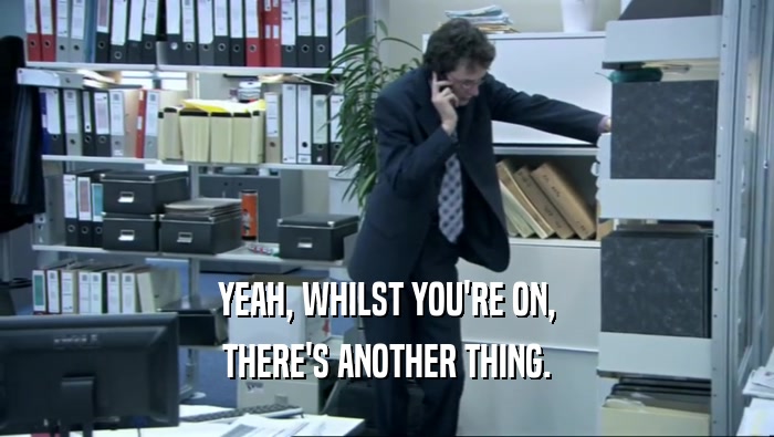 YEAH, WHILST YOU'RE ON, THERE'S ANOTHER THING. 