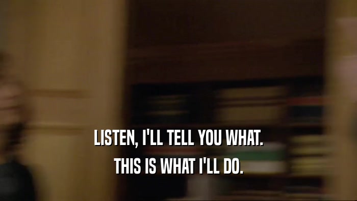 LISTEN, I'LL TELL YOU WHAT. THIS IS WHAT I'LL DO. 