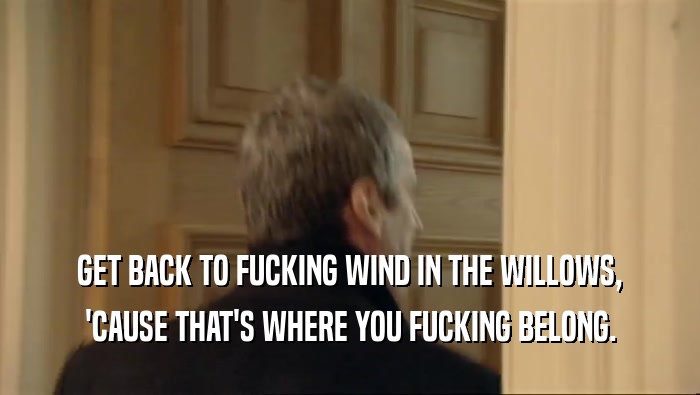 GET BACK TO FUCKING WIND IN THE WILLOWS, 'CAUSE THAT'S WHERE YOU FUCKING BELONG. 