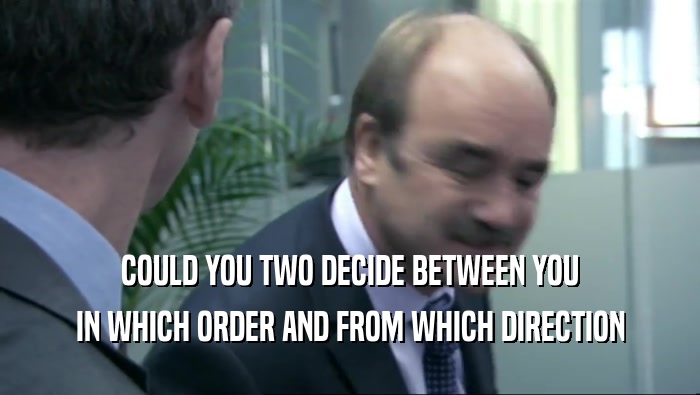 COULD YOU TWO DECIDE BETWEEN YOU IN WHICH ORDER AND FROM WHICH DIRECTION 