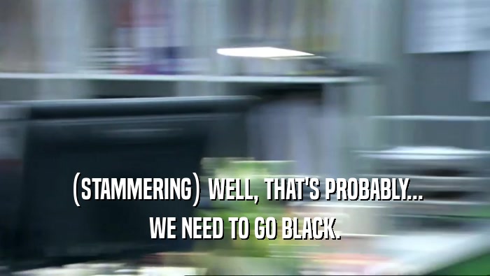 (STAMMERING) WELL, THAT'S PROBABLY... WE NEED TO GO BLACK. 