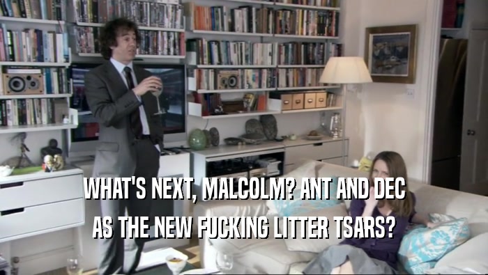WHAT'S NEXT, MALCOLM? ANT AND DEC AS THE NEW FUCKING LITTER TSARS? 