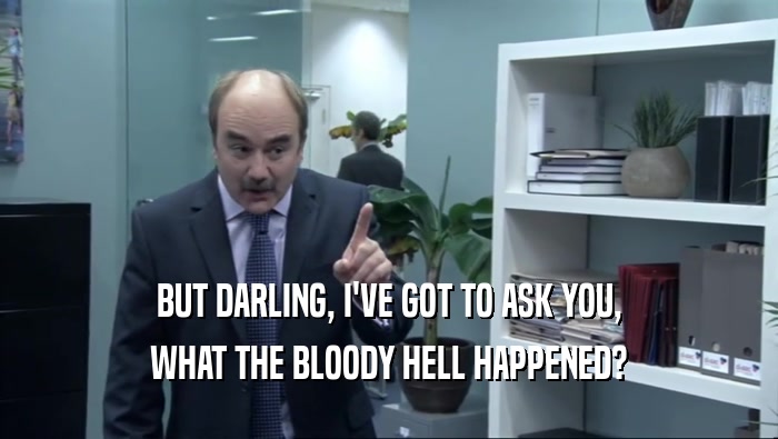 BUT DARLING, I'VE GOT TO ASK YOU, WHAT THE BLOODY HELL HAPPENED? 
