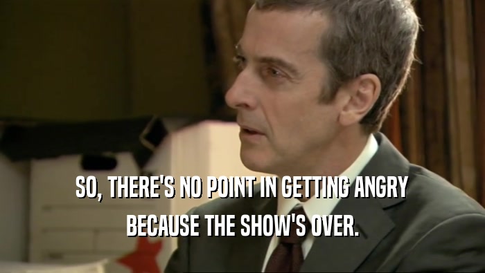 SO, THERE'S NO POINT IN GETTING ANGRY BECAUSE THE SHOW'S OVER. 