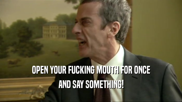 OPEN YOUR FUCKING MOUTH FOR ONCE AND SAY SOMETHING! 