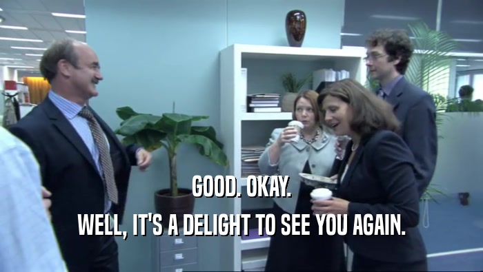 GOOD. OKAY. WELL, IT'S A DELIGHT TO SEE YOU AGAIN. 