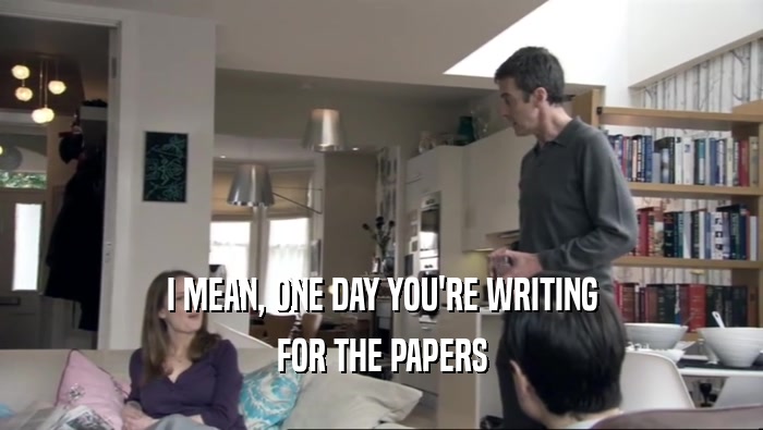 I MEAN, ONE DAY YOU'RE WRITING FOR THE PAPERS 