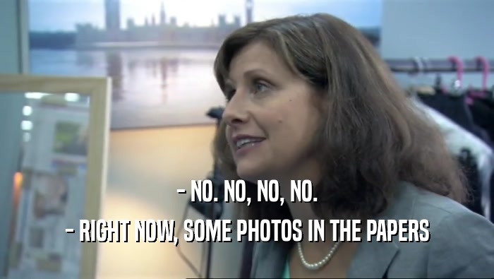 - NO. NO, NO, NO. - RIGHT NOW, SOME PHOTOS IN THE PAPERS 