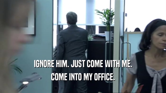 IGNORE HIM. JUST COME WITH ME. COME INTO MY OFFICE. 