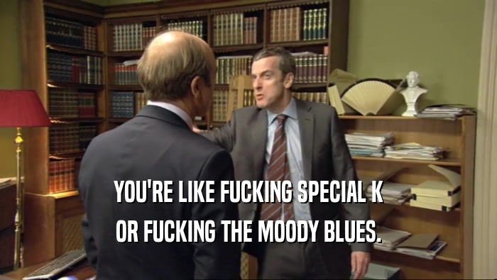 YOU'RE LIKE FUCKING SPECIAL K OR FUCKING THE MOODY BLUES. 