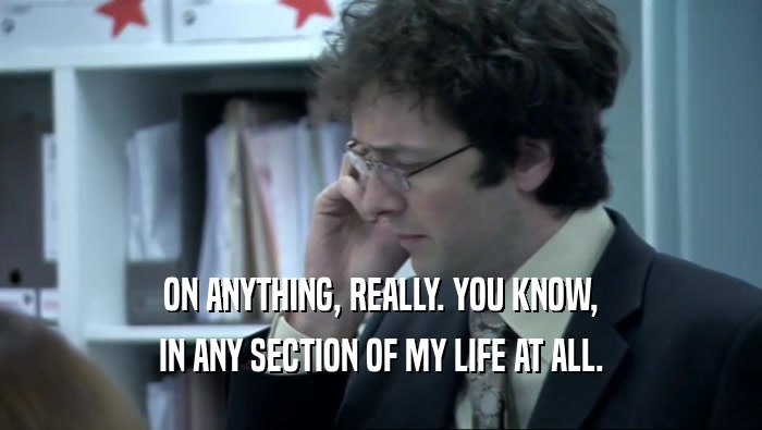 ON ANYTHING, REALLY. YOU KNOW, IN ANY SECTION OF MY LIFE AT ALL. 