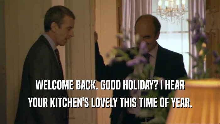 WELCOME BACK. GOOD HOLIDAY? I HEAR YOUR KITCHEN'S LOVELY THIS TIME OF YEAR. 