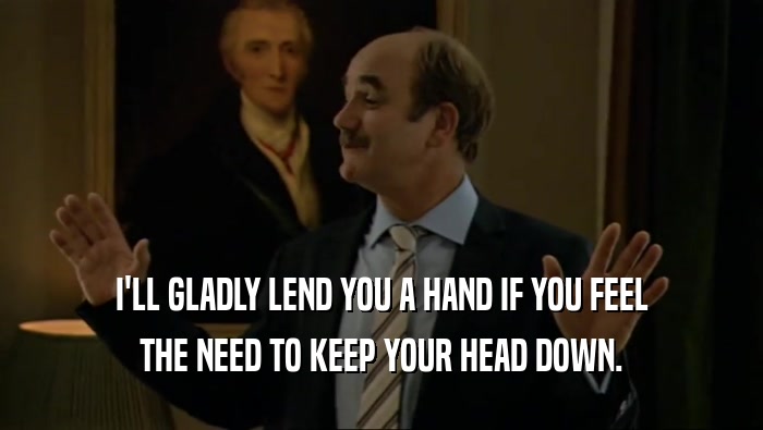 I'LL GLADLY LEND YOU A HAND IF YOU FEEL THE NEED TO KEEP YOUR HEAD DOWN. 