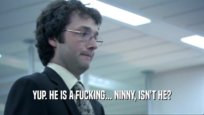 YUP. HE IS A FUCKING... NINNY, ISN'T HE?  