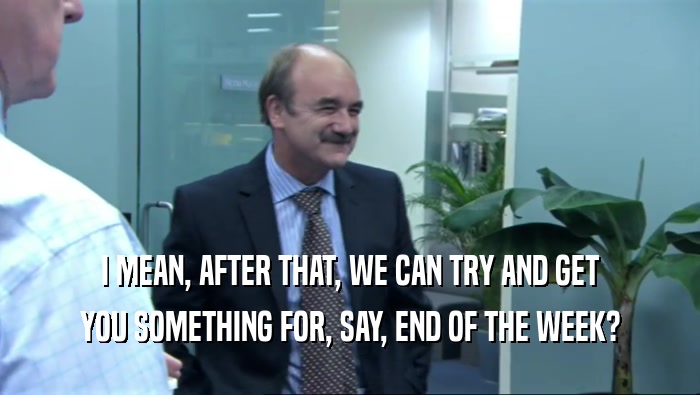 I MEAN, AFTER THAT, WE CAN TRY AND GET YOU SOMETHING FOR, SAY, END OF THE WEEK? 