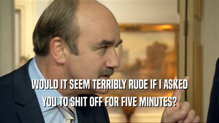 WOULD IT SEEM TERRIBLY RUDE IF I ASKED YOU TO SHIT OFF FOR FIVE MINUTES? 