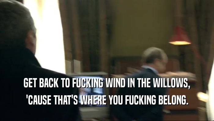 GET BACK TO FUCKING WIND IN THE WILLOWS, 'CAUSE THAT'S WHERE YOU FUCKING BELONG. 