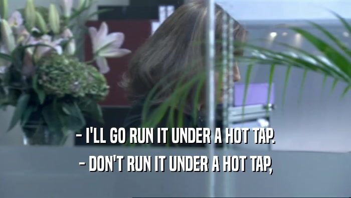 - I'LL GO RUN IT UNDER A HOT TAP. - DON'T RUN IT UNDER A HOT TAP, 