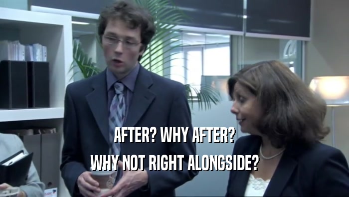 AFTER? WHY AFTER? WHY NOT RIGHT ALONGSIDE? 