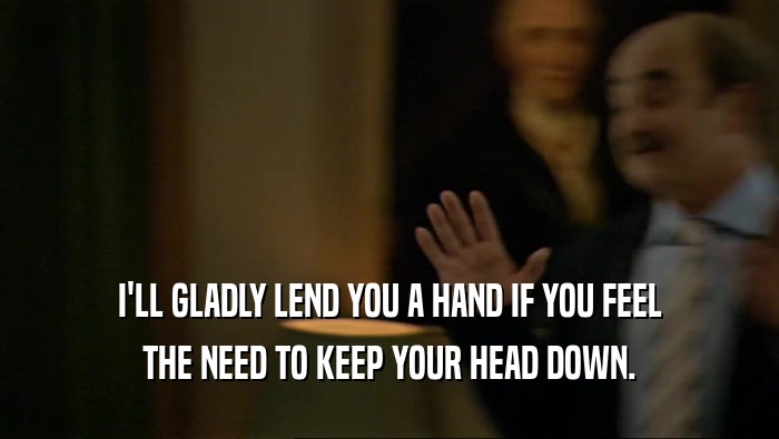 I'LL GLADLY LEND YOU A HAND IF YOU FEEL THE NEED TO KEEP YOUR HEAD DOWN. 