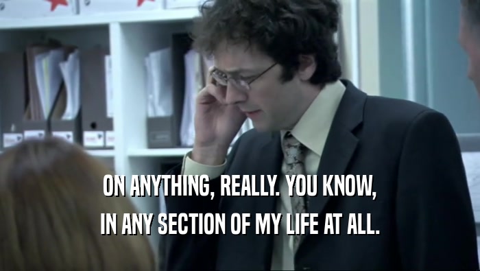 ON ANYTHING, REALLY. YOU KNOW, IN ANY SECTION OF MY LIFE AT ALL. 