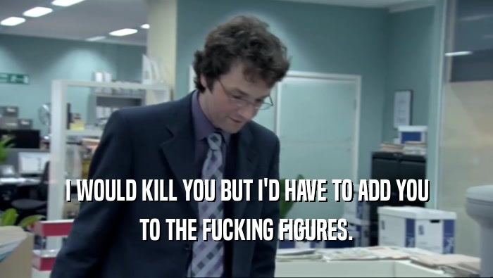 I WOULD KILL YOU BUT I'D HAVE TO ADD YOU TO THE FUCKING FIGURES. 