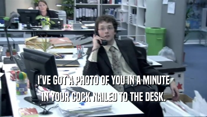 I'VE GOT A PHOTO OF YOU IN A MINUTE IN YOUR COCK NAILED TO THE DESK. 