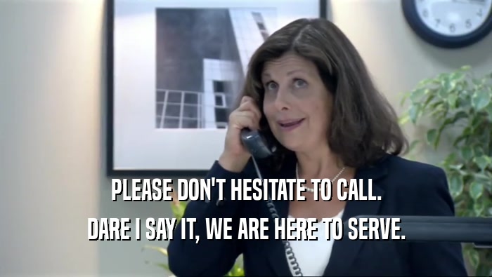 PLEASE DON'T HESITATE TO CALL. DARE I SAY IT, WE ARE HERE TO SERVE. 