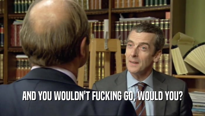 AND YOU WOULDN'T FUCKING GO, WOULD YOU?  