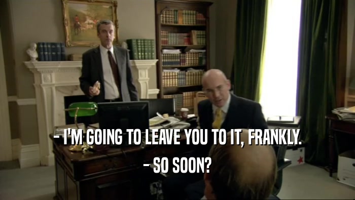 - I'M GOING TO LEAVE YOU TO IT, FRANKLY. - SO SOON? 