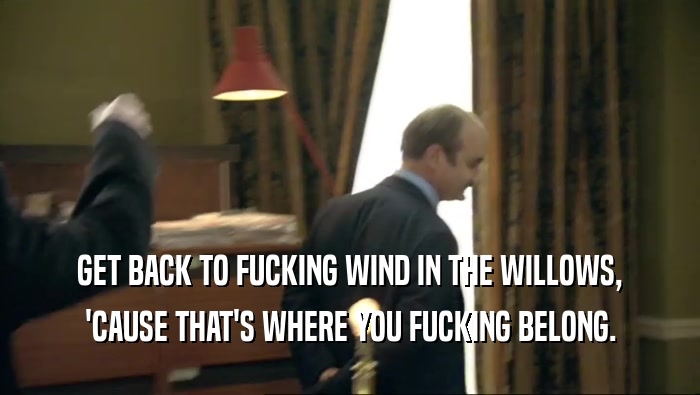 GET BACK TO FUCKING WIND IN THE WILLOWS, 'CAUSE THAT'S WHERE YOU FUCKING BELONG. 